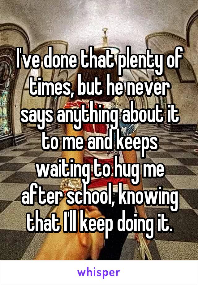 I've done that plenty of times, but he never says anything about it to me and keeps waiting to hug me after school, knowing that I'll keep doing it.