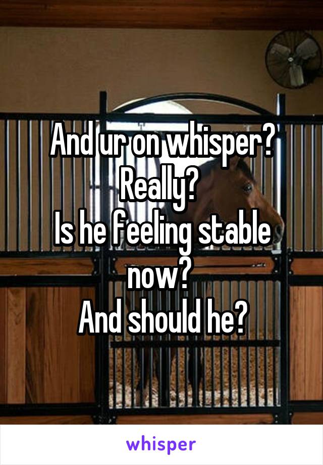 And ur on whisper? Really? 
Is he feeling stable now? 
And should he?