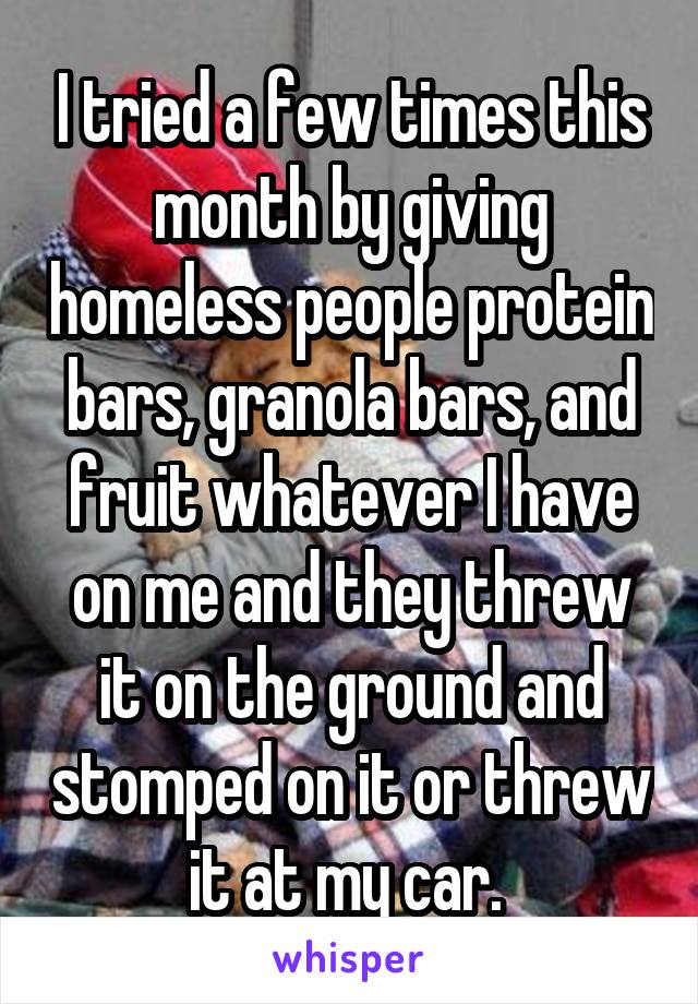 I tried a few times this month by giving homeless people protein bars, granola bars, and fruit whatever I have on me and they threw it on the ground and stomped on it or threw it at my car. 