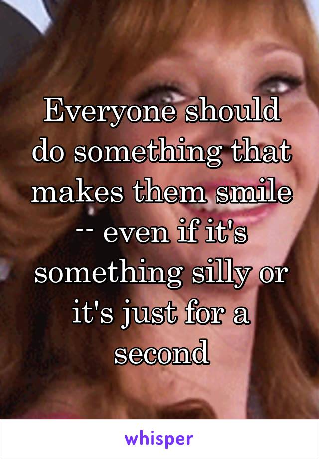 Everyone should do something that makes them smile -- even if it's something silly or it's just for a second