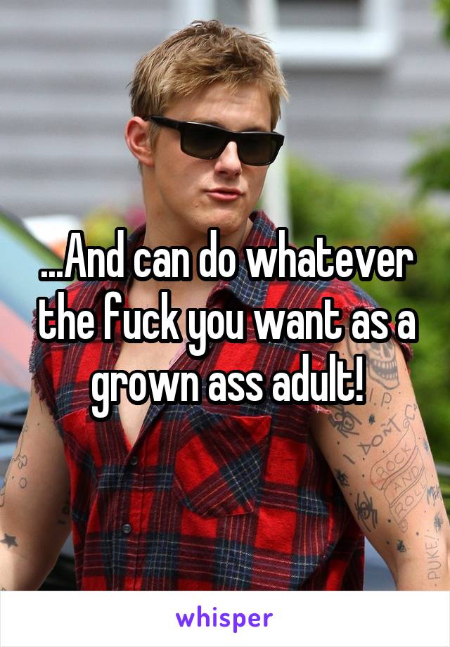 ...And can do whatever the fuck you want as a grown ass adult!