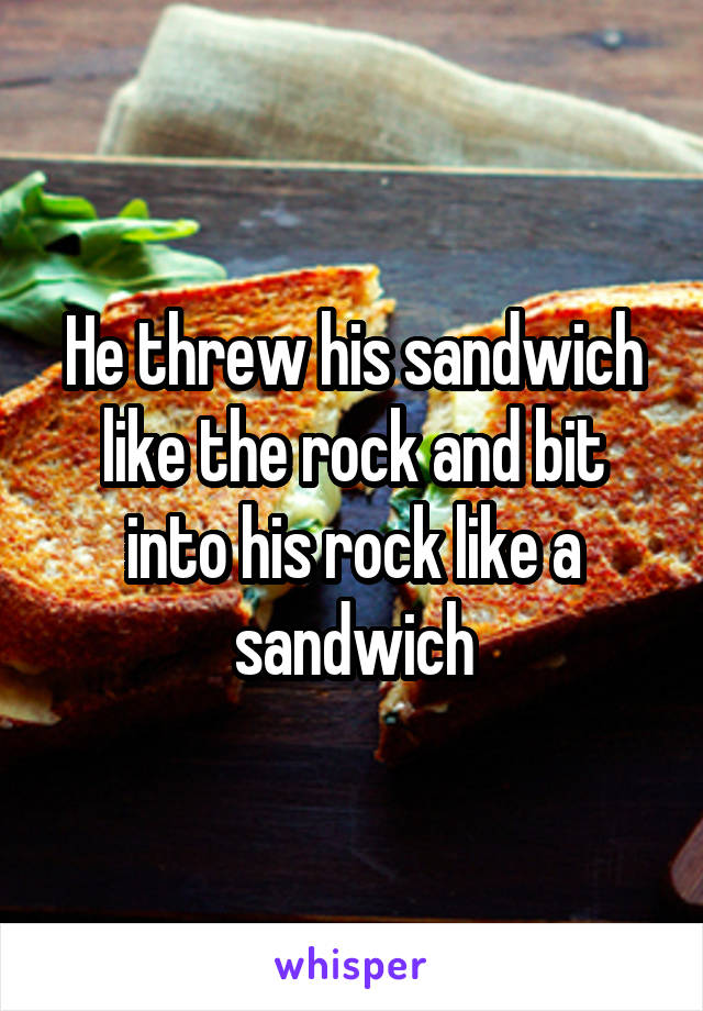 He threw his sandwich like the rock and bit into his rock like a sandwich