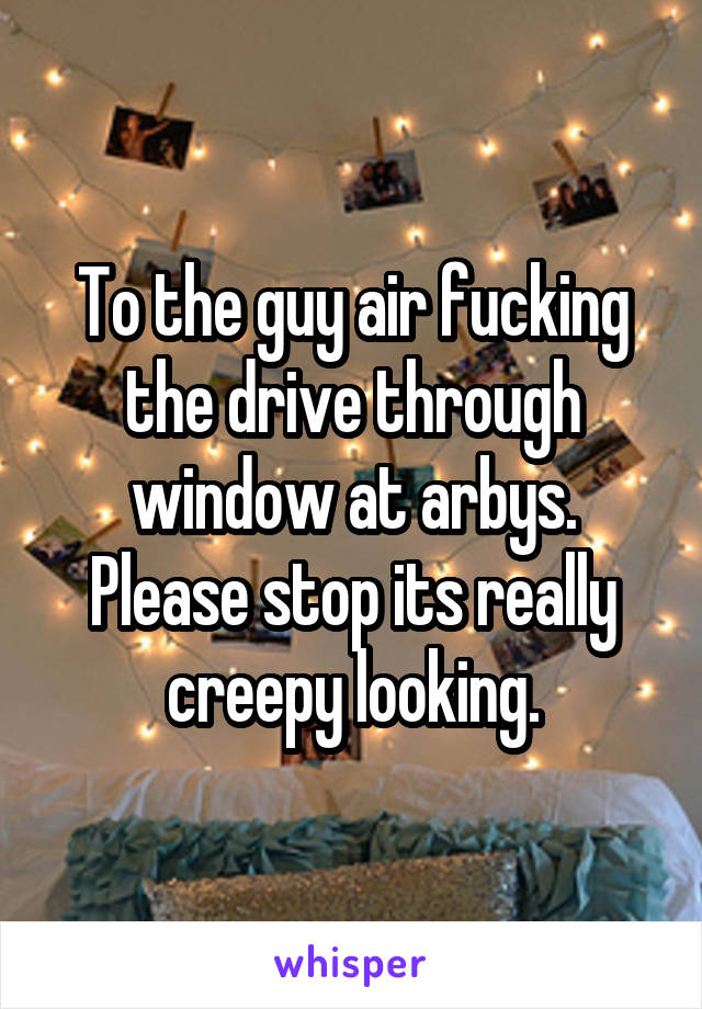 To the guy air fucking the drive through window at arbys. Please stop its really creepy looking.