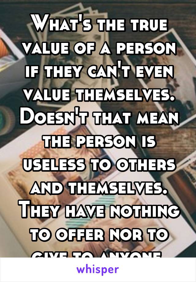 What's the true value of a person if they can't even value themselves. Doesn't that mean the person is useless to others and themselves. They have nothing to offer nor to give to anyone.