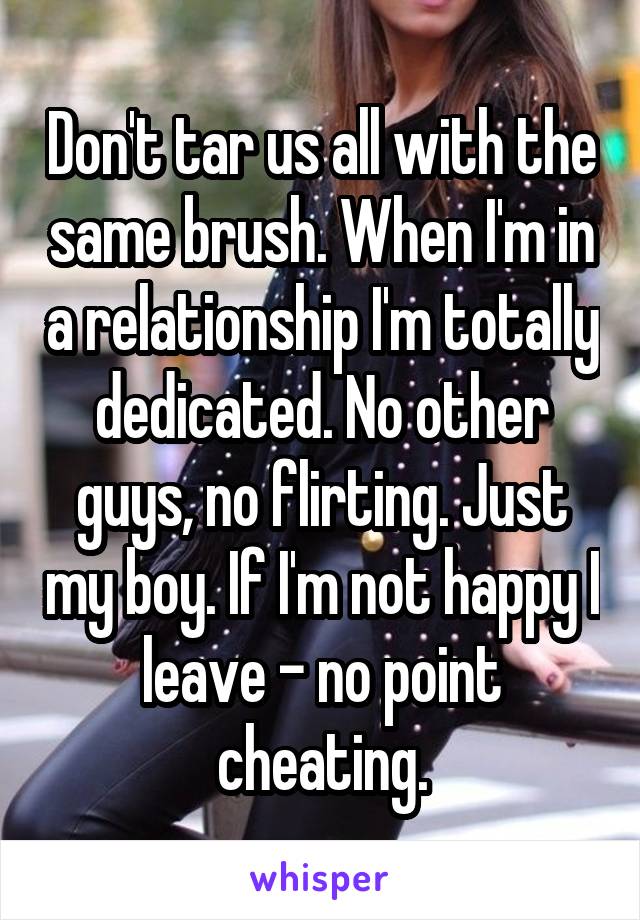 Don't tar us all with the same brush. When I'm in a relationship I'm totally dedicated. No other guys, no flirting. Just my boy. If I'm not happy I leave - no point cheating.