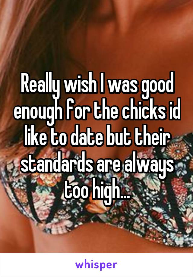 Really wish I was good enough for the chicks id like to date but their standards are always too high...