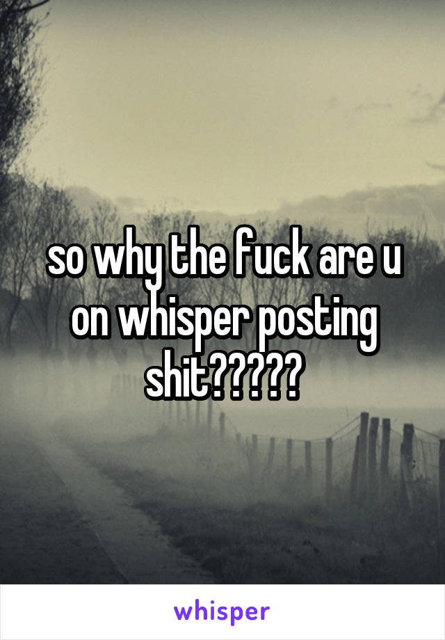 so why the fuck are u on whisper posting shit?????