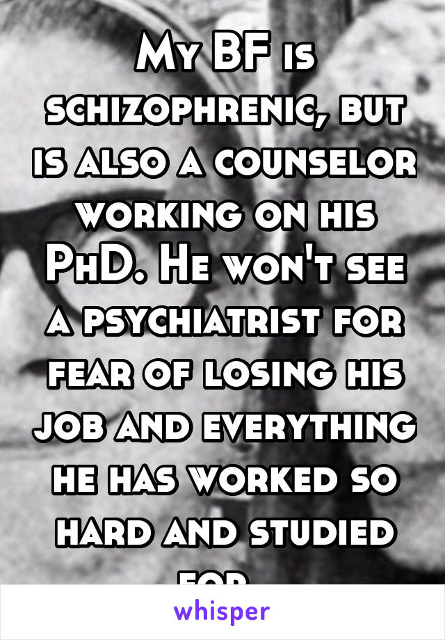 My BF is schizophrenic, but is also a counselor working on his PhD. He won't see a psychiatrist for fear of losing his job and everything he has worked so hard and studied for. 