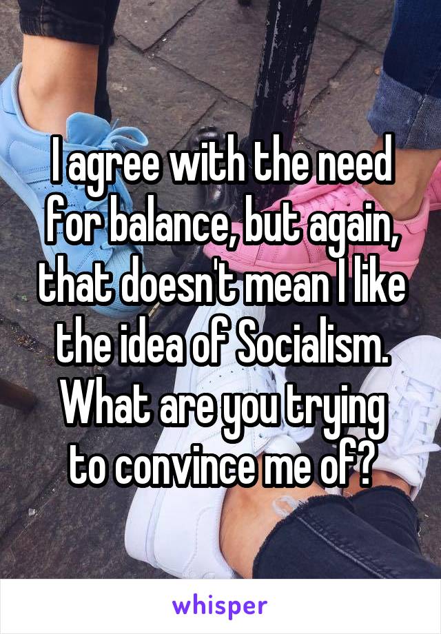 I agree with the need for balance, but again, that doesn't mean I like the idea of Socialism.
What are you trying to convince me of?