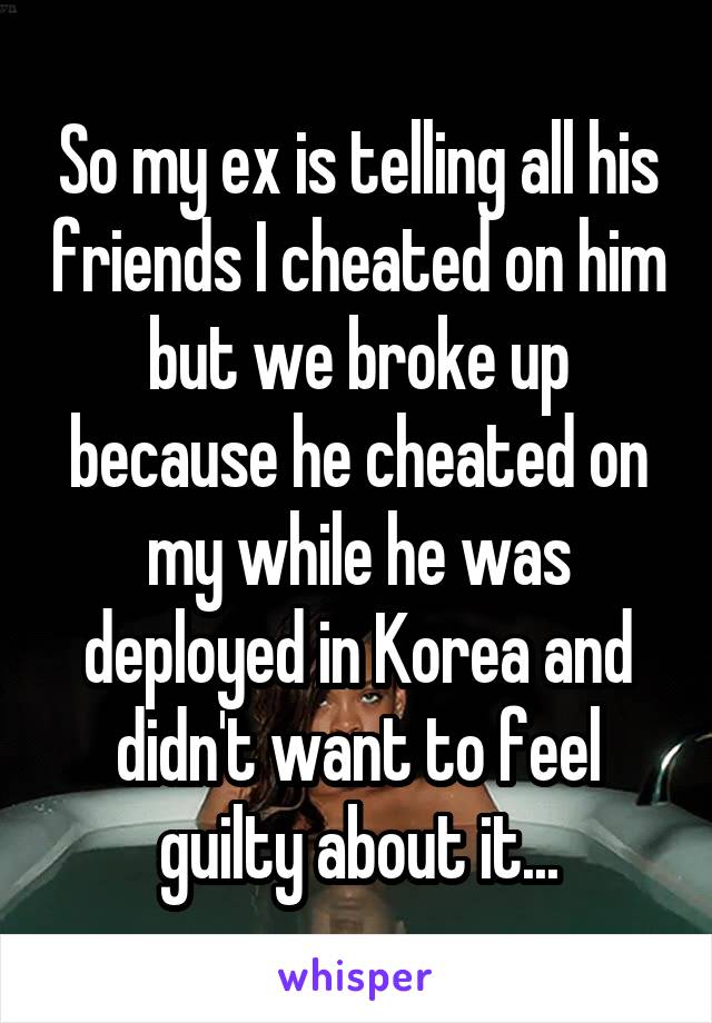 So my ex is telling all his friends I cheated on him but we broke up because he cheated on my while he was deployed in Korea and didn't want to feel guilty about it...