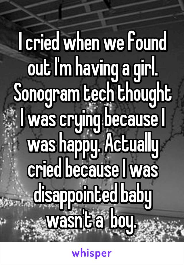 I cried when we found out I'm having a girl. Sonogram tech thought I was crying because I was happy. Actually cried because I was disappointed baby wasn't a  boy. 
