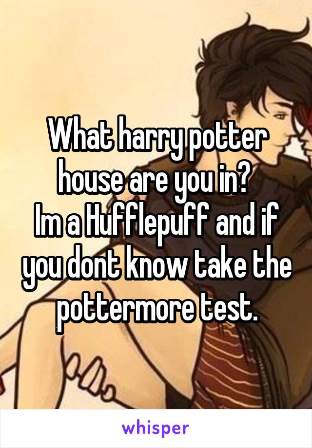 What harry potter house are you in? 
Im a Hufflepuff and if you dont know take the pottermore test.