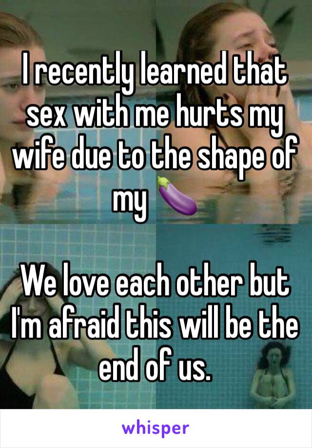 I recently learned that sex with me hurts my wife due to the shape of my 🍆 

We love each other but I'm afraid this will be the end of us. 