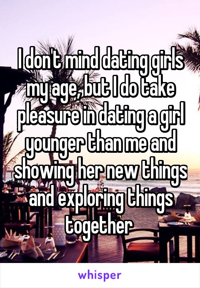 I don't mind dating girls my age, but I do take pleasure in dating a girl younger than me and showing her new things and exploring things together 