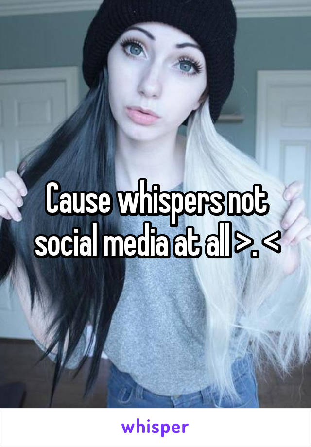 Cause whispers not social media at all >. <