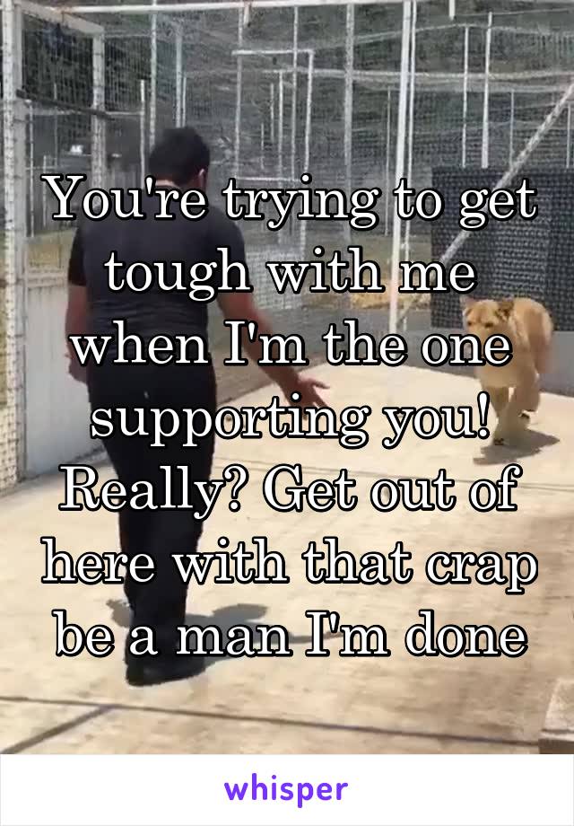 You're trying to get tough with me when I'm the one supporting you! Really? Get out of here with that crap be a man I'm done