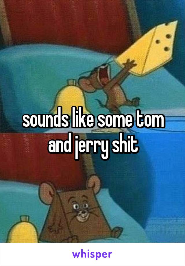 sounds like some tom and jerry shit