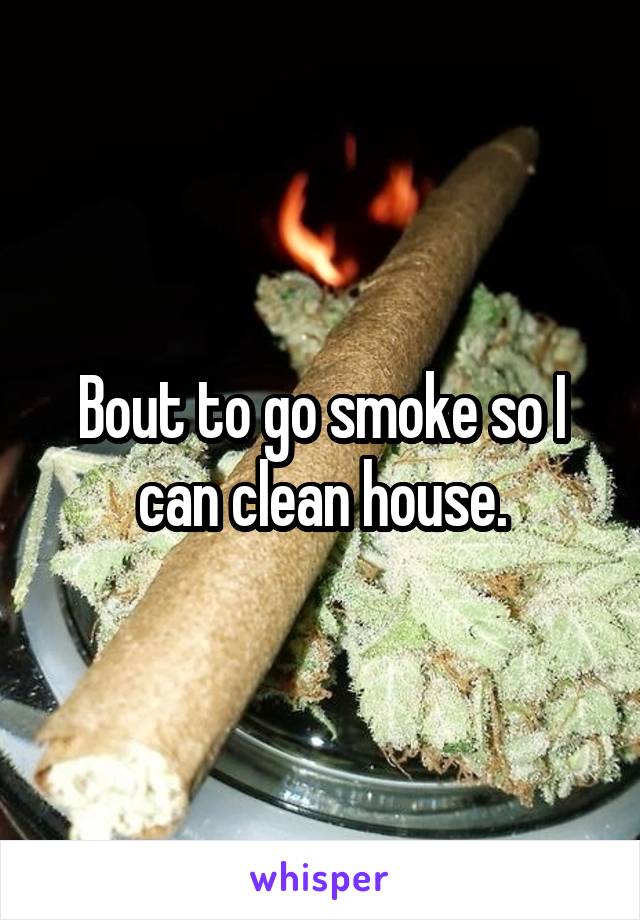 Bout to go smoke so I can clean house.