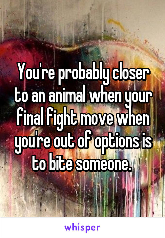 You're probably closer to an animal when your final fight move when you're out of options is to bite someone. 