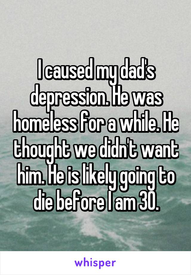 I caused my dad's depression. He was homeless for a while. He thought we didn't want him. He is likely going to die before I am 30.