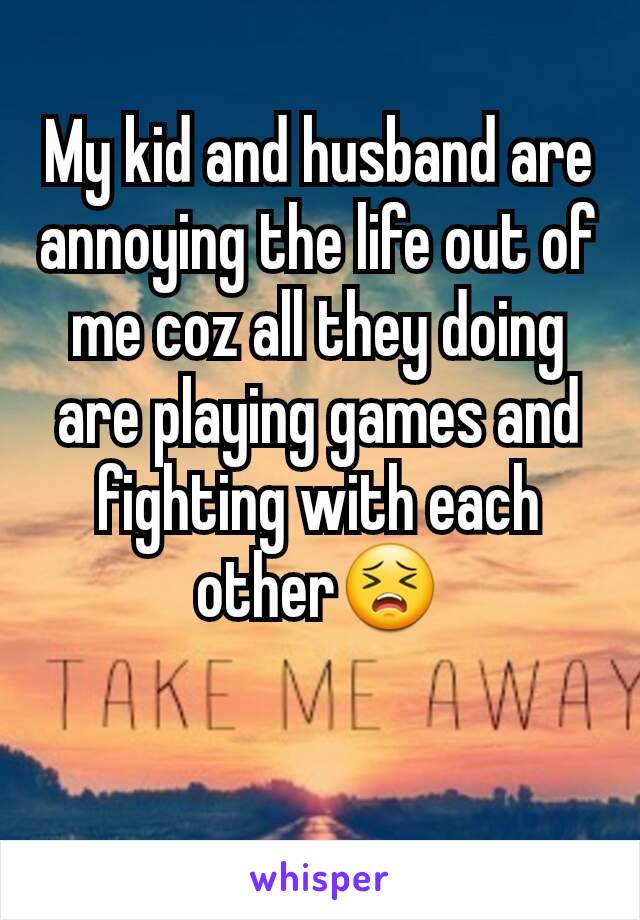 My kid and husband are annoying the life out of me coz all they doing are playing games and fighting with each other😣