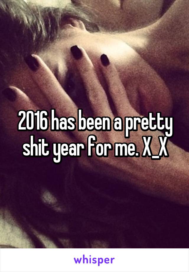 2016 has been a pretty shit year for me. X_X