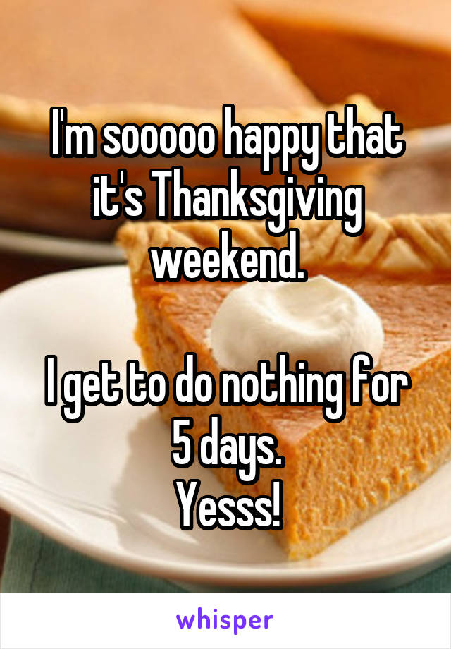 I'm sooooo happy that it's Thanksgiving weekend.

I get to do nothing for 5 days.
Yesss!