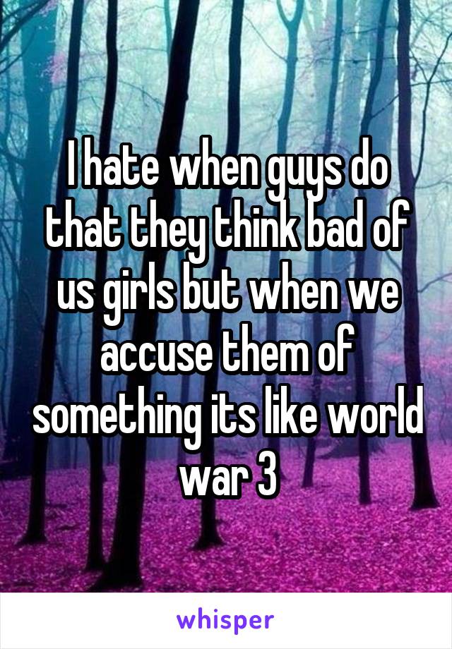 I hate when guys do that they think bad of us girls but when we accuse them of something its like world war 3