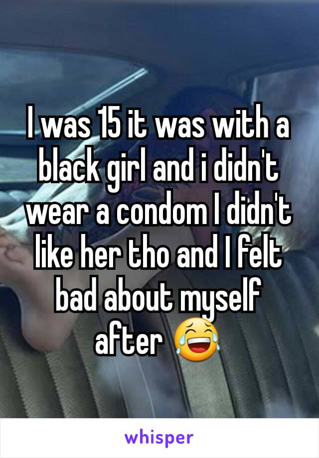 I was 15 it was with a black girl and i didn't wear a condom I didn't like her tho and I felt bad about myself after 😂