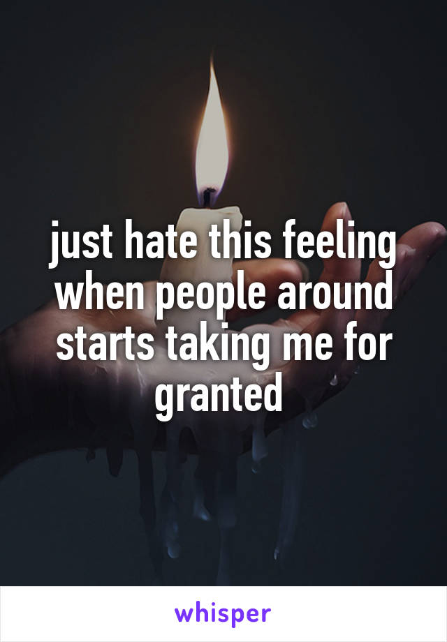 just hate this feeling when people around starts taking me for granted 