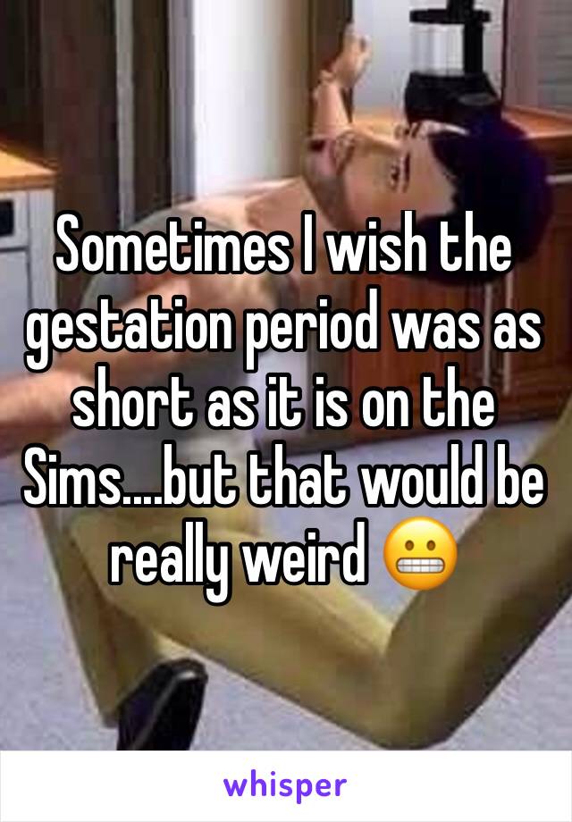 Sometimes I wish the gestation period was as short as it is on the Sims....but that would be really weird ðŸ˜¬