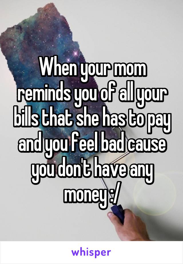 When your mom reminds you of all your bills that she has to pay and you feel bad cause you don't have any money :/