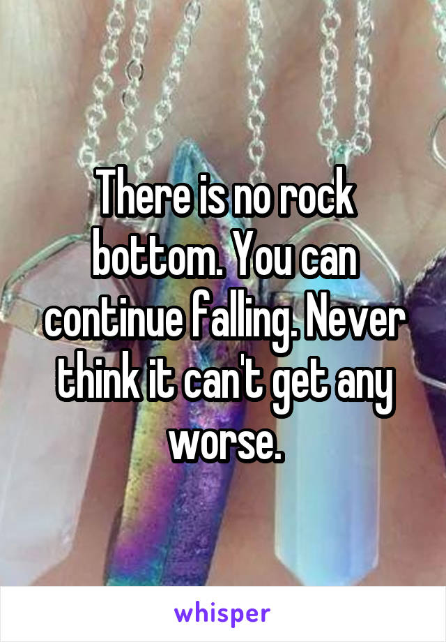 There is no rock bottom. You can continue falling. Never think it can't get any worse.