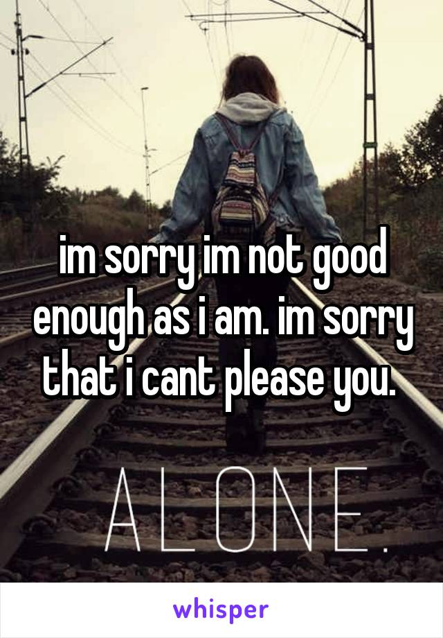 im sorry im not good enough as i am. im sorry that i cant please you. 
