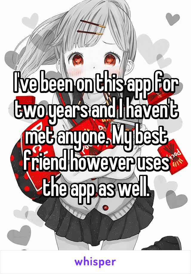 I've been on this app for two years and I haven't met anyone. My best friend however uses the app as well.