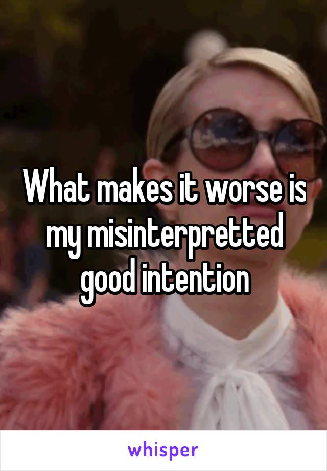 What makes it worse is my misinterpretted good intention