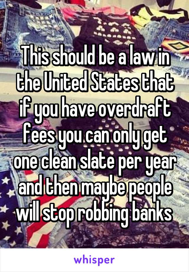 This should be a law in the United States that if you have overdraft fees you can only get one clean slate per year and then maybe people will stop robbing banks 