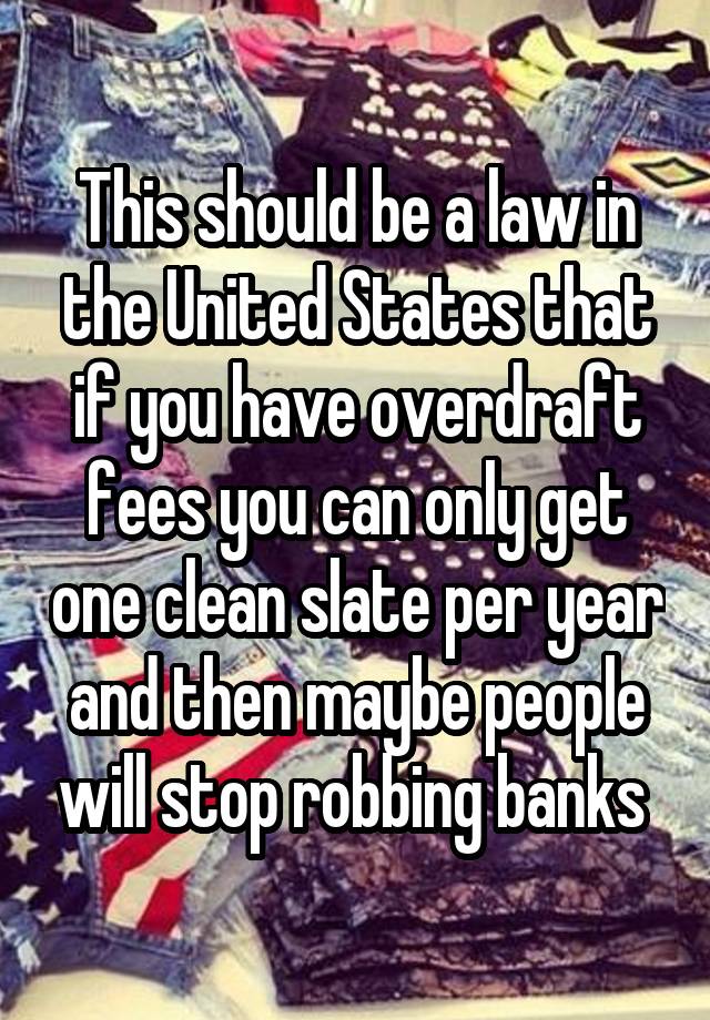 This should be a law in the United States that if you have overdraft fees you can only get one clean slate per year and then maybe people will stop robbing banks 