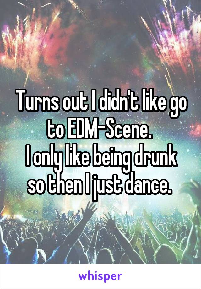 Turns out I didn't like go to EDM-Scene. 
I only like being drunk so then I just dance. 