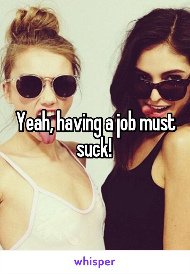 Yeah, having a job must suck! 