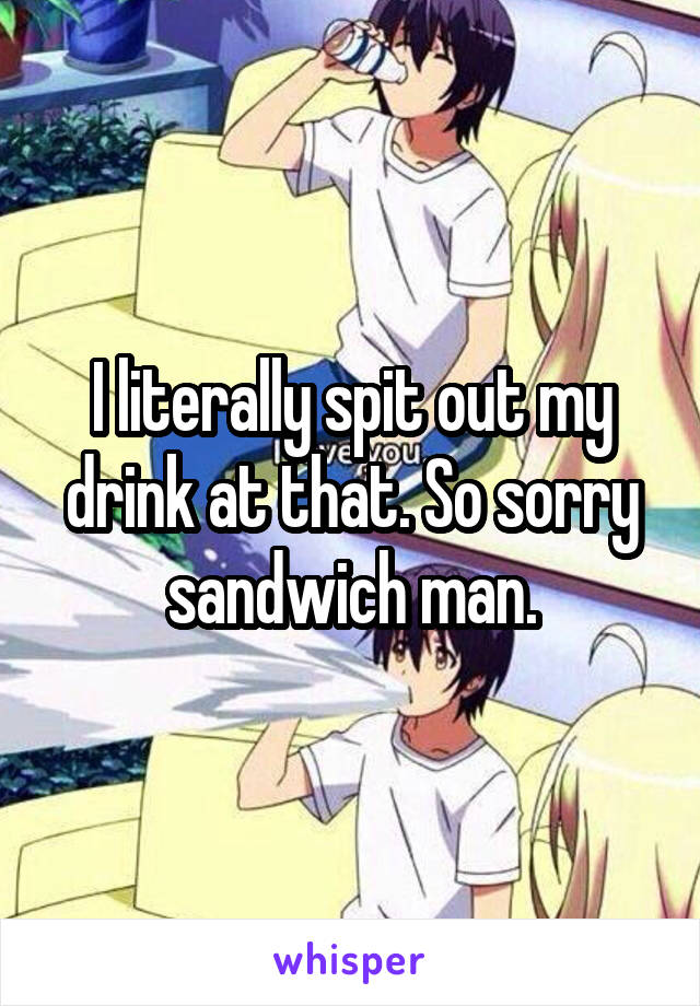 I literally spit out my drink at that. So sorry sandwich man.