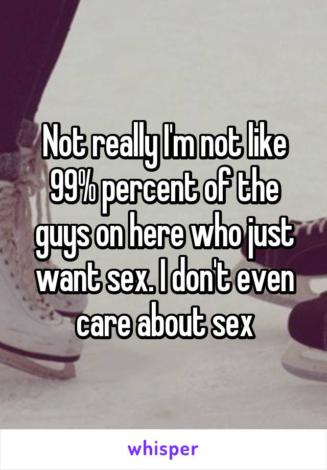 Not really I'm not like 99% percent of the guys on here who just want sex. I don't even care about sex