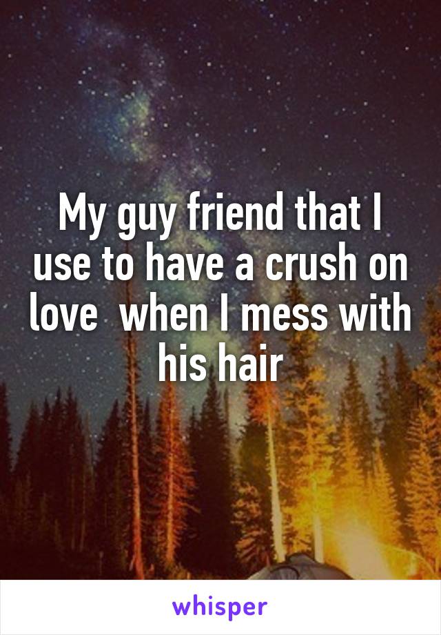 My guy friend that I use to have a crush on love  when I mess with his hair
