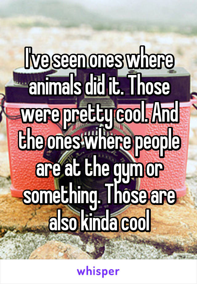 I've seen ones where animals did it. Those were pretty cool. And the ones where people are at the gym or something. Those are also kinda cool