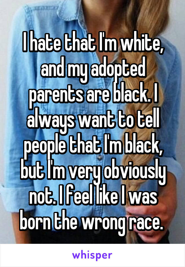 I hate that I'm white, and my adopted parents are black. I always want to tell people that I'm black, but I'm very obviously not. I feel like I was born the wrong race. 