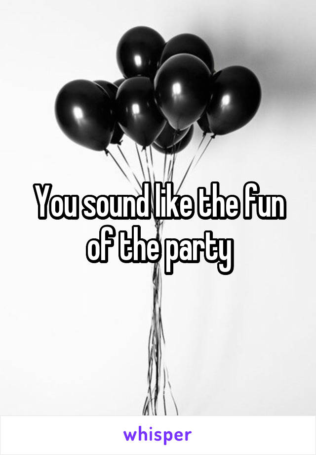 You sound like the fun of the party