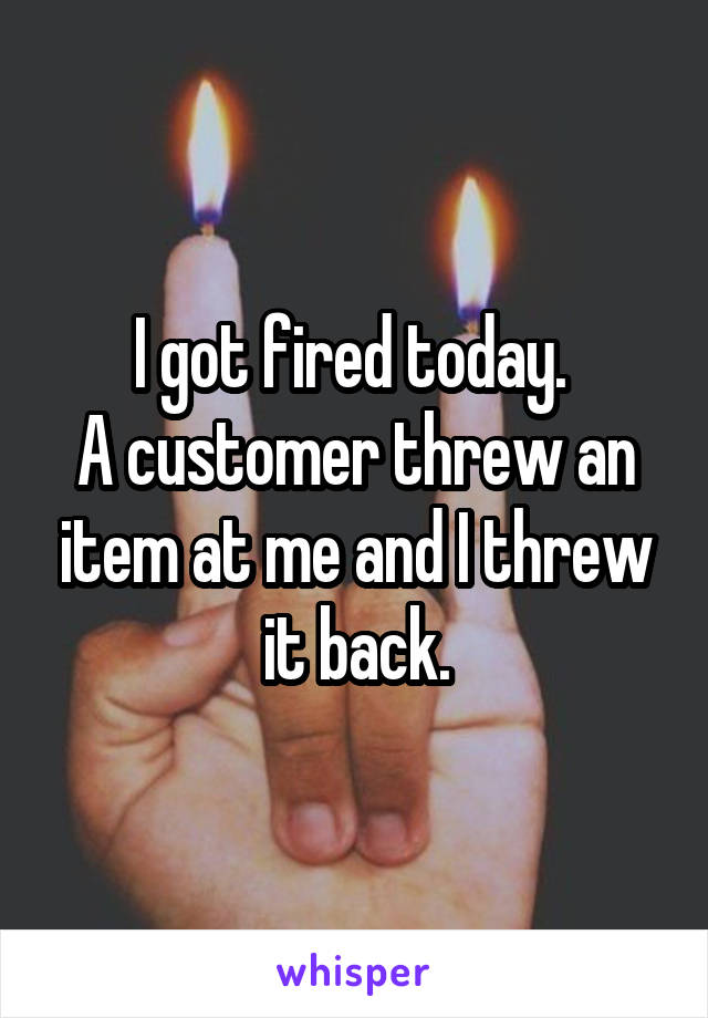 I got fired today. 
A customer threw an item at me and I threw it back.