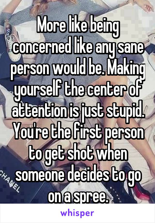 More like being concerned like any sane person would be. Making yourself the center of attention is just stupid. You're the first person to get shot when someone decides to go on a spree.