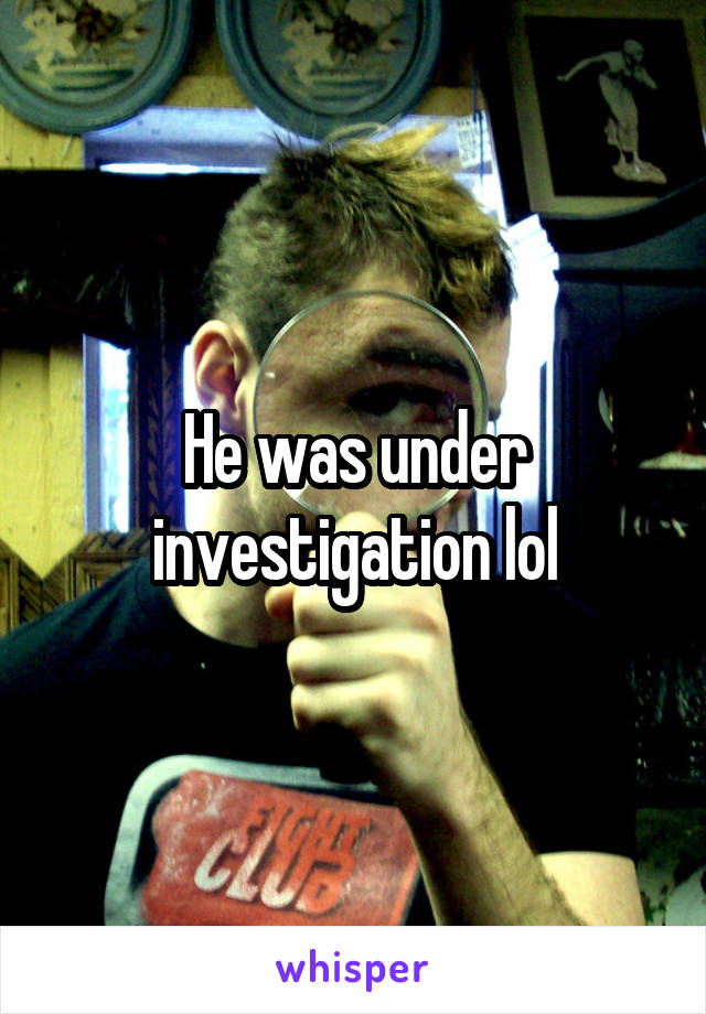 He was under investigation lol