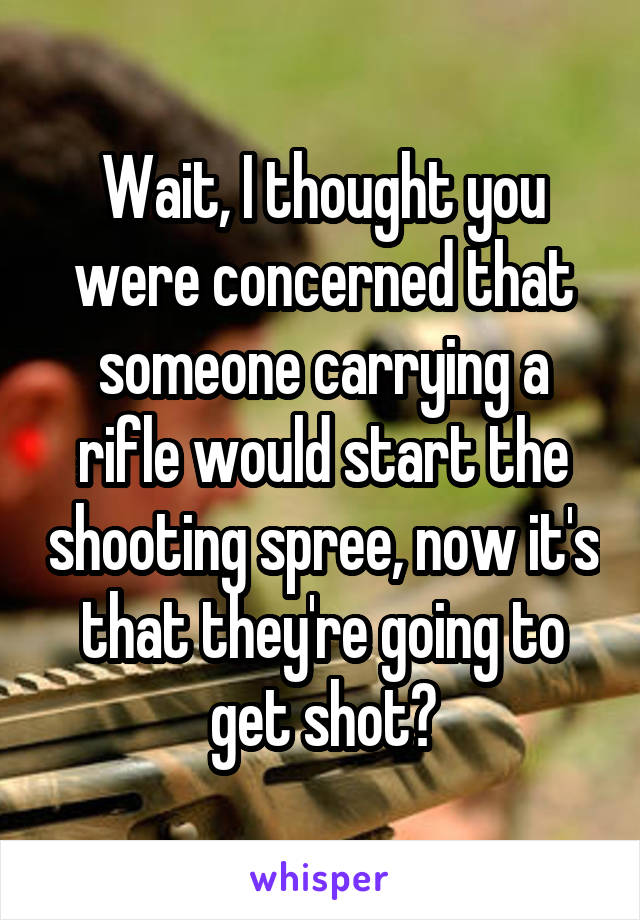 Wait, I thought you were concerned that someone carrying a rifle would start the shooting spree, now it's that they're going to get shot?